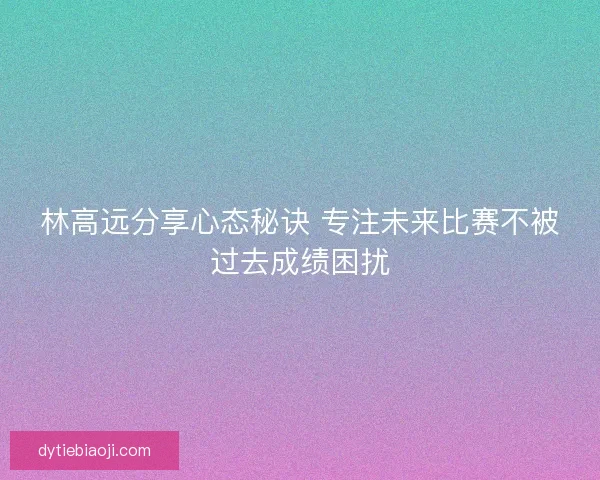林高远分享心态秘诀 专注未来比赛不被过去成绩困扰